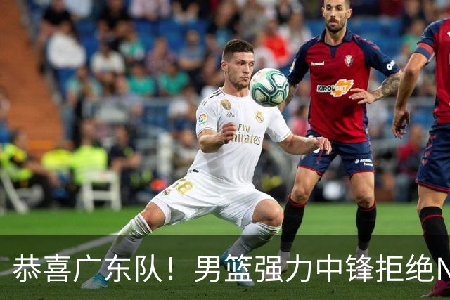 恭喜广东队！男篮强力中锋拒绝NBA合同，朱芳雨迎来重大利好！